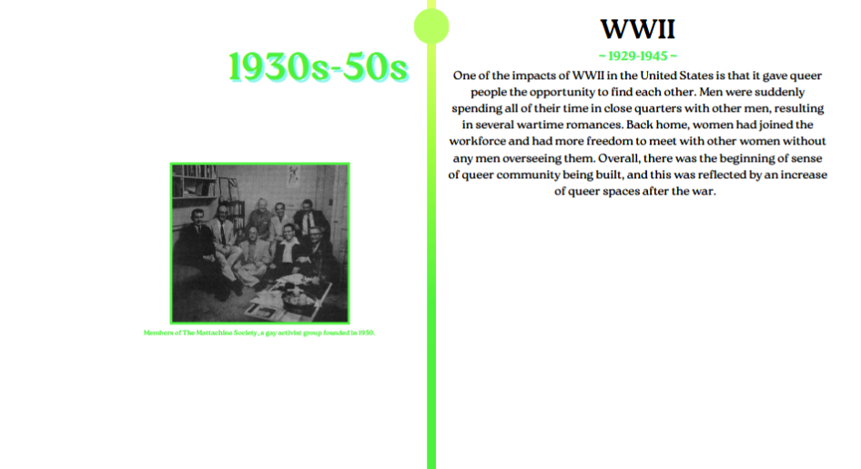 One of the impacts of WWII in the United States is that it gave queer
people the opportunity to find each other. Men were suddenly
spending all of their time in close quarters with other men, resulting
in several wartime romances. Back home, women had joined the
workforce and had more freedom to meet with other women without
any men overseeing them. Overall, there was the beginning of sense
of queer community being built, and this was reflected by an increase
of queer spaces after the war.