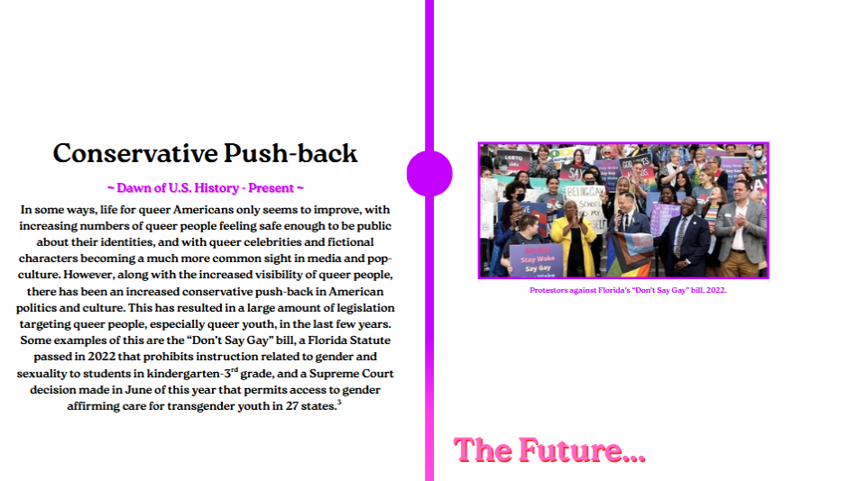 In some ways, life for queer Americans only seems to improve, with
increasing numbers of queer people feeling safe enough to be public
about their identities, and with queer celebrities and fictional
characters becoming a much more common sight in media and pop-
culture. However, along with the increased visibility of queer people,
there has been an increased conservative push-back in American
politics and culture. This has resulted in a large amount of legislation
targeting queer people, especially queer youth, in the last few years.
Some examples of this are the 'Don’t Say Gay' bill, a Florida Statute
passed in 2022 that prohibits instruction related to gender and
sexuality to students in kindergarten-3 grade, and a Supreme Court
decision made in June of this year that permits access to gender
affirming care for transgender youth in 27 states.
rd
3